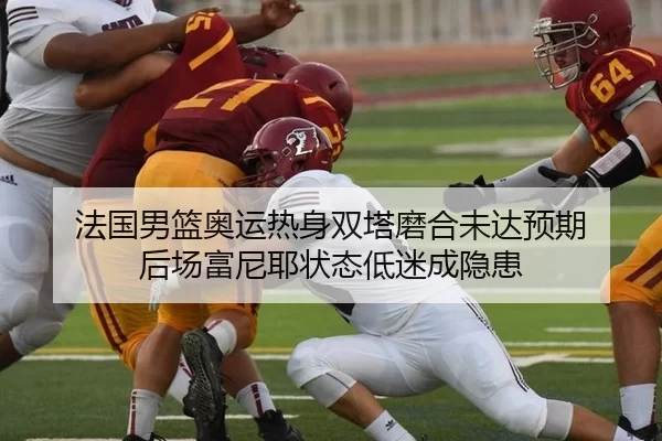 法国男篮奥运热身双塔磨合未达预期 后场富尼耶状态低迷成隐患